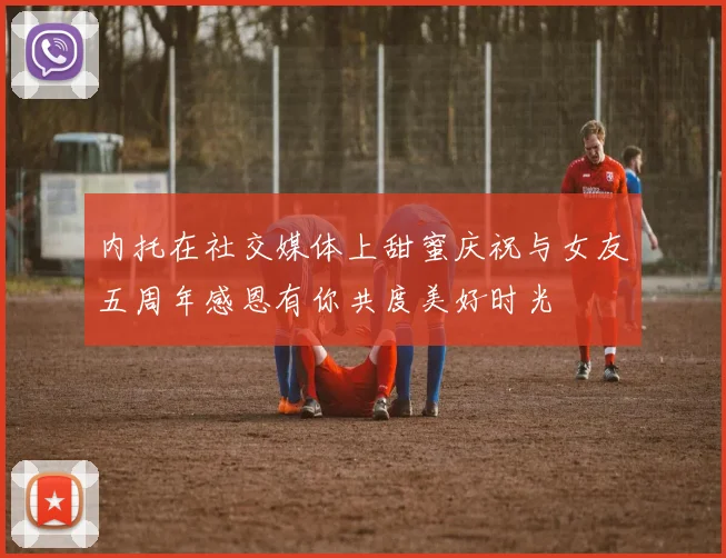 内托在社交媒体上甜蜜庆祝与女友五周年感恩有你共度美好时光