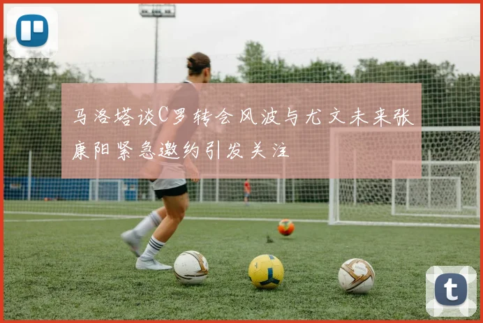 马洛塔谈C罗转会风波与尤文未来张康阳紧急邀约引发关注
