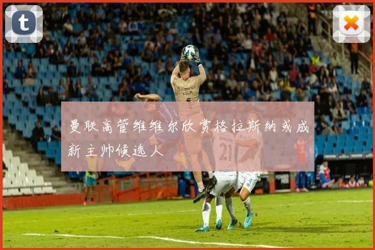 曼联高管维维尔欣赏格拉斯纳或成新主帅候选人