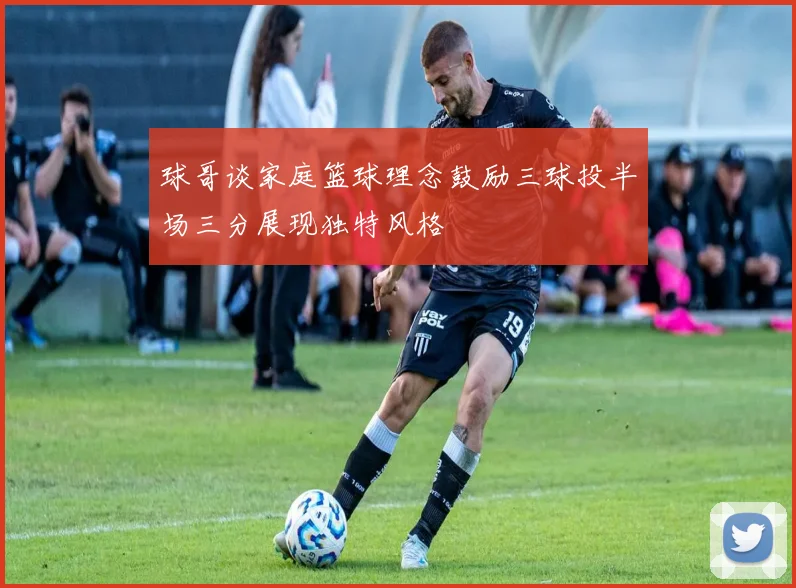 球哥谈家庭篮球理念鼓励三球投半场三分展现独特风格