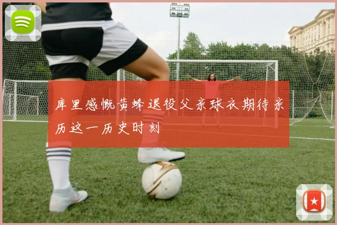 库里感慨黄蜂退役父亲球衣期待亲历这一历史时刻