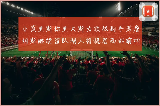 小莫里斯称里夫斯为顶级副手若詹姆斯继续留队湖人将稳居西部前四