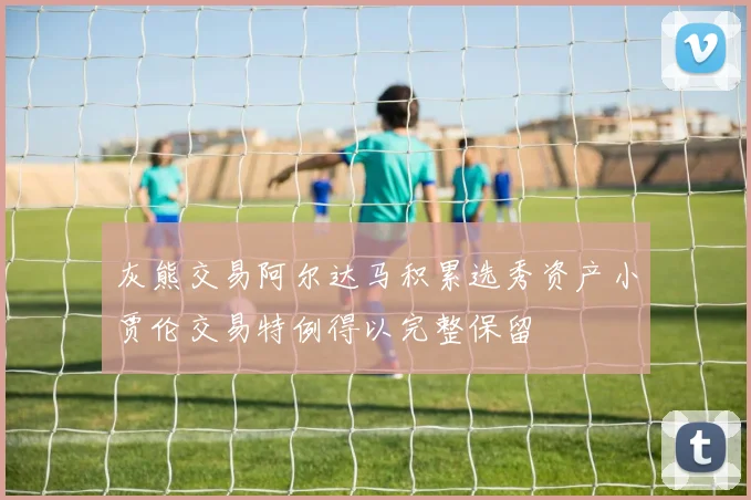 灰熊交易阿尔达马积累选秀资产小贾伦交易特例得以完整保留