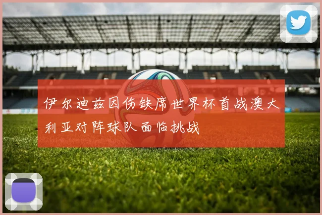 伊尔迪兹因伤缺席世界杯首战澳大利亚对阵球队面临挑战