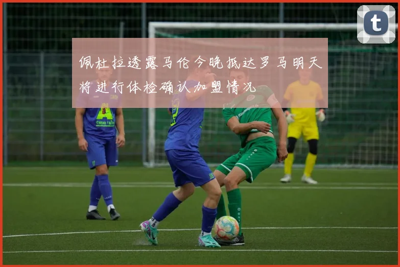 佩杜拉透露马伦今晚抵达罗马明天将进行体检确认加盟情况