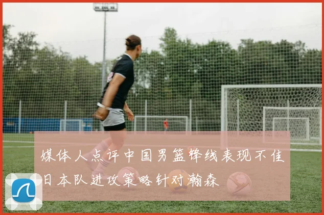媒体人点评中国男篮锋线表现不佳日本队进攻策略针对瀚森