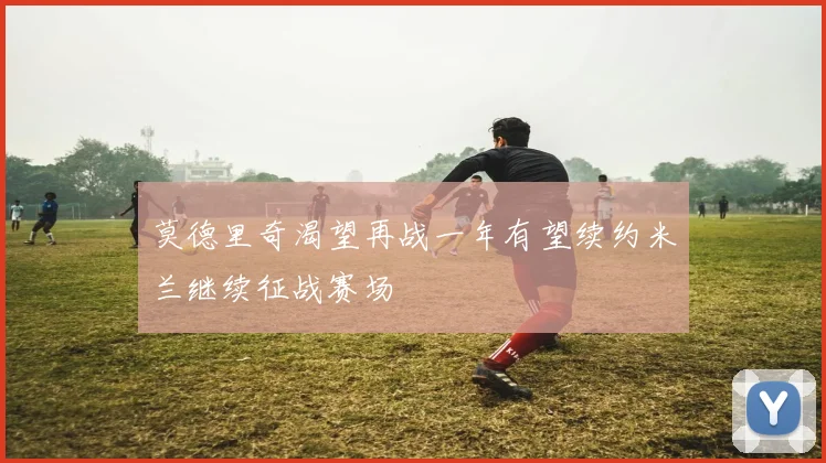 莫德里奇渴望再战一年有望续约米兰继续征战赛场