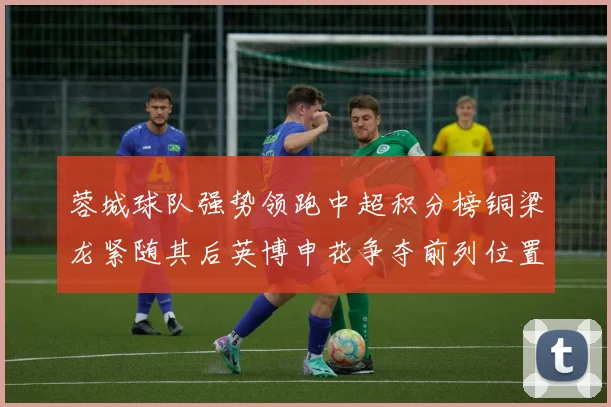 蓉城球队强势领跑中超积分榜铜梁龙紧随其后英博申花争夺前列位置