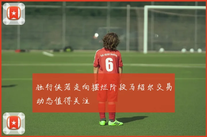 独行侠若走向摆烂阶段马绍尔交易动态值得关注