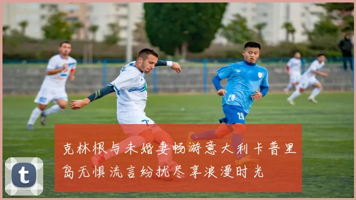 克林根与未婚妻畅游意大利卡普里岛无惧流言纷扰尽享浪漫时光