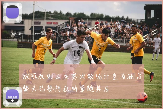 欧冠改制后决赛次数统计皇马独占鳌头巴黎阿森纳紧随其后