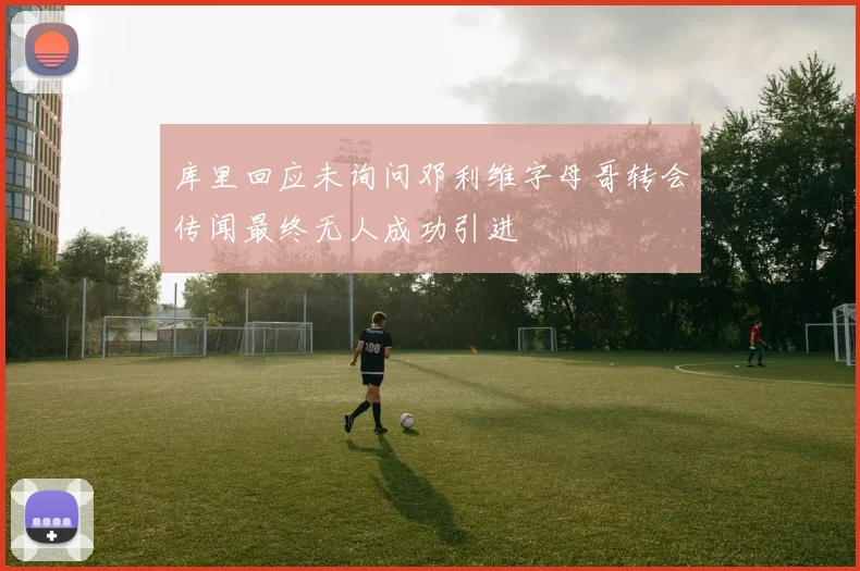 库里回应未询问邓利维字母哥转会传闻最终无人成功引进