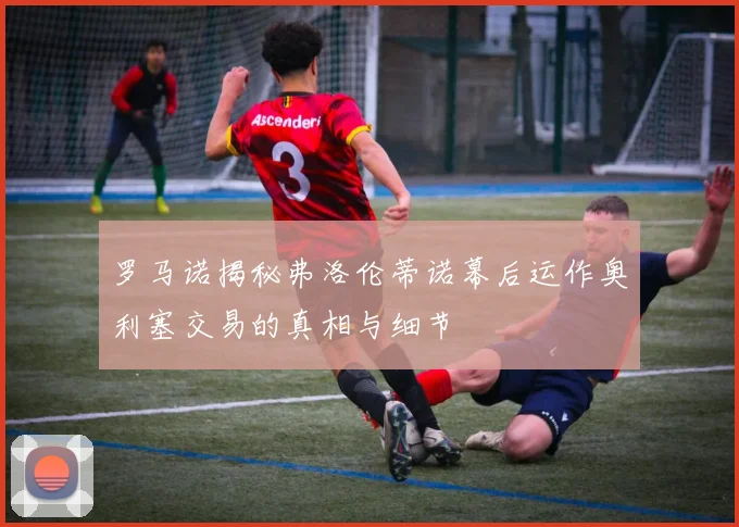 罗马诺揭秘弗洛伦蒂诺幕后运作奥利塞交易的真相与细节