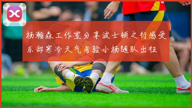 杨瀚森工作室分享波士顿之行感受东部寒冷天气考验小杨随队出征