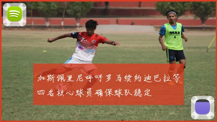 加斯佩里尼呼吁罗马续约迪巴拉等四名核心球员确保球队稳定