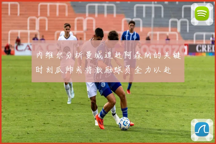 内维尔分析曼城追赶阿森纳的关键时刻瓜帅或将激励球员全力以赴