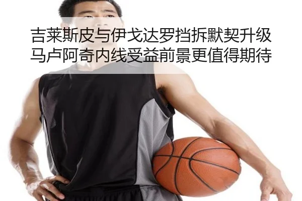 吉莱斯皮与伊戈达罗挡拆默契升级 马卢阿奇内线受益前景更值得期待 | xingkong.com
